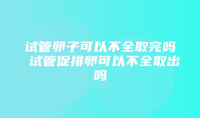 试管卵子可以不全取完吗 试管促排卵可以不全取出吗