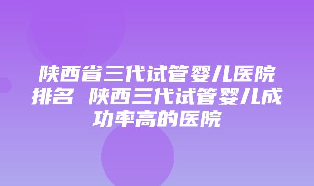 陕西省三代试管婴儿医院排名 陕西三代试管婴儿成功率高的医院