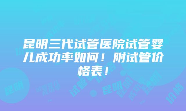 昆明三代试管医院试管婴儿成功率如何！附试管价格表！