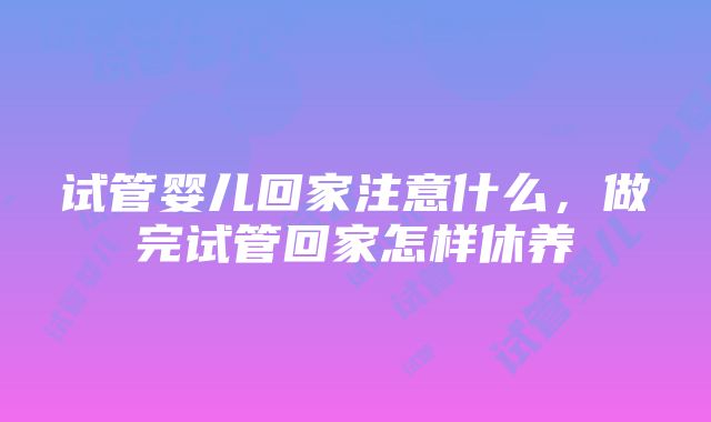 试管婴儿回家注意什么，做完试管回家怎样休养