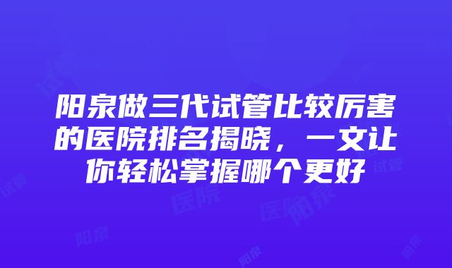 阳泉做三代试管比较厉害的医院排名揭晓，一文让你轻松掌握哪个更好