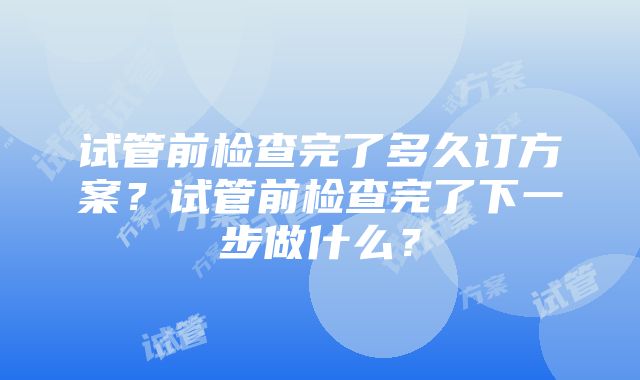 试管前检查完了多久订方案？试管前检查完了下一步做什么？