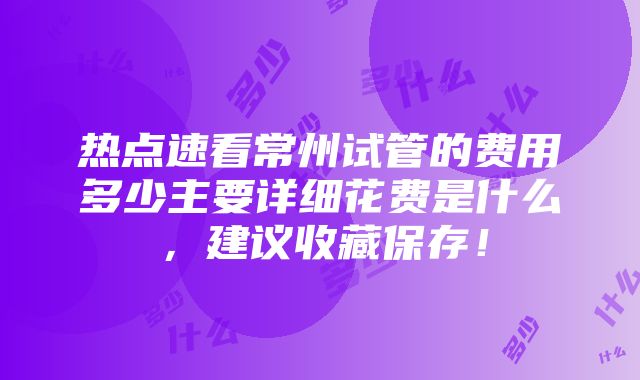 热点速看常州试管的费用多少主要详细花费是什么，建议收藏保存！