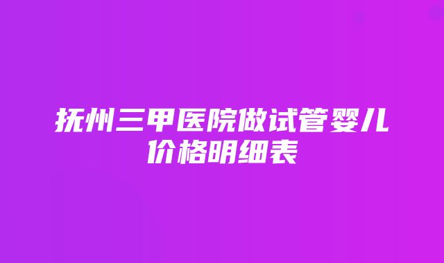 抚州三甲医院做试管婴儿价格明细表