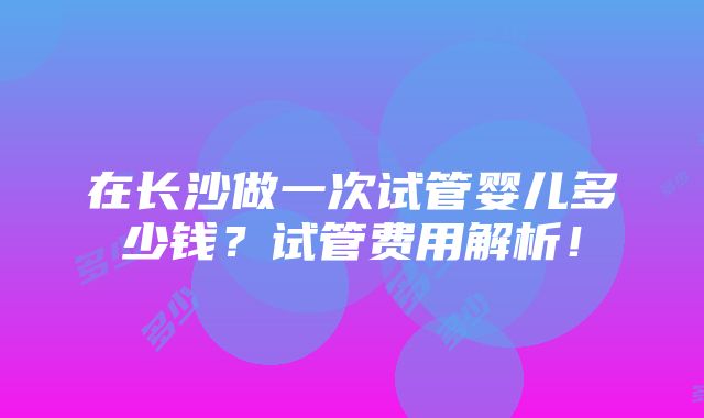 在长沙做一次试管婴儿多少钱？试管费用解析！