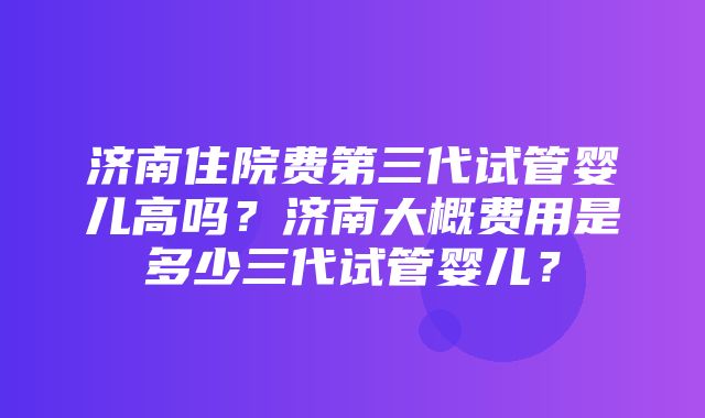 济南住院费第三代试管婴儿高吗？济南大概费用是多少三代试管婴儿？