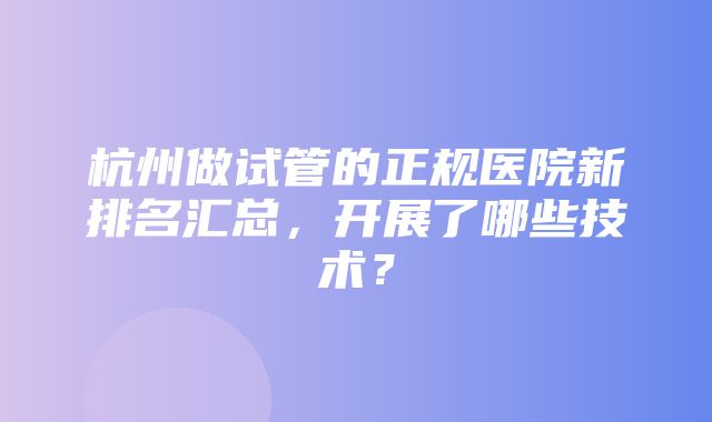 杭州做试管的正规医院新排名汇总，开展了哪些技术？