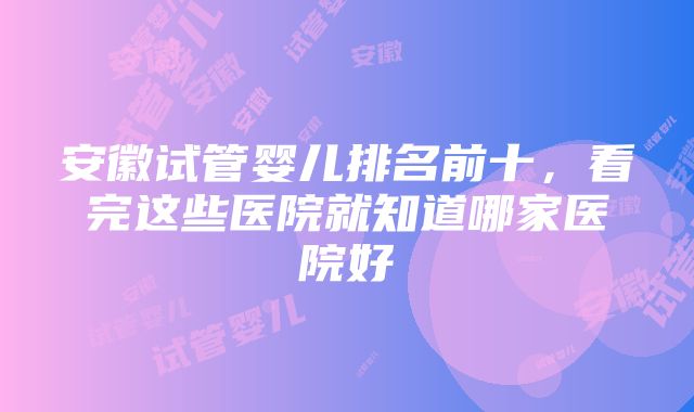 安徽试管婴儿排名前十，看完这些医院就知道哪家医院好