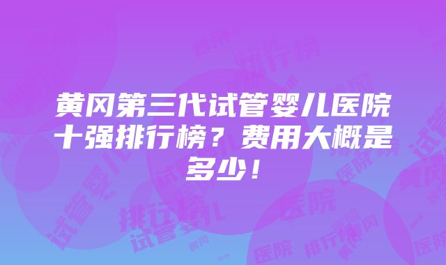 黄冈第三代试管婴儿医院十强排行榜？费用大概是多少！