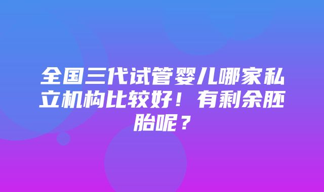 全国三代试管婴儿哪家私立机构比较好！有剩余胚胎呢？