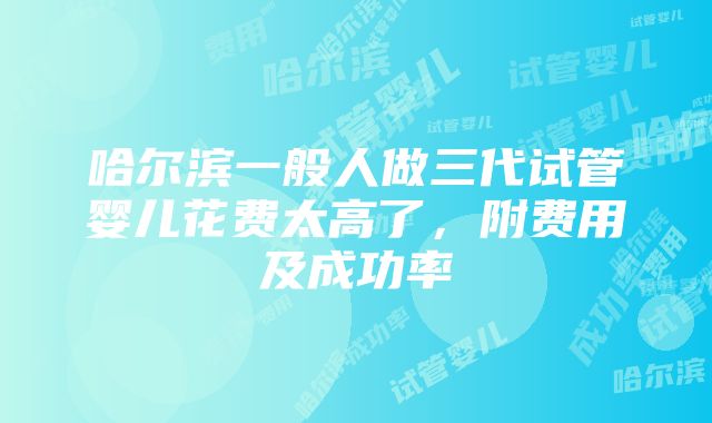 哈尔滨一般人做三代试管婴儿花费太高了，附费用及成功率