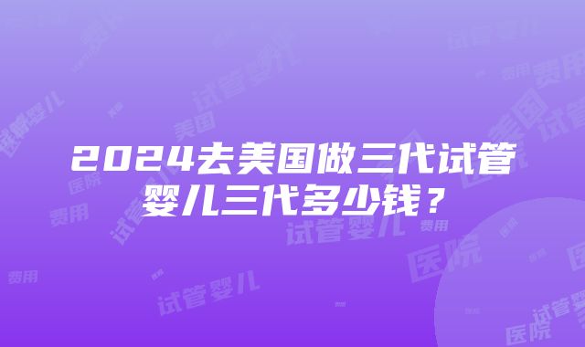 2024去美国做三代试管婴儿三代多少钱？