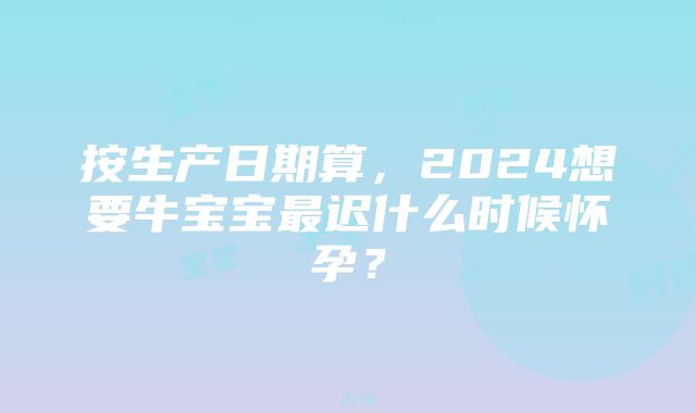 按生产日期算，2024想要牛宝宝最迟什么时候怀孕？