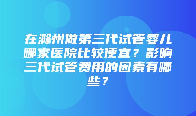 在滁州做第三代试管婴儿哪家医院比较便宜？影响三代试管费用的因素有哪些？