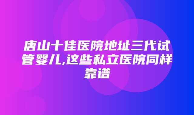 唐山十佳医院地址三代试管婴儿,这些私立医院同样靠谱