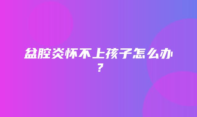 盆腔炎怀不上孩子怎么办？