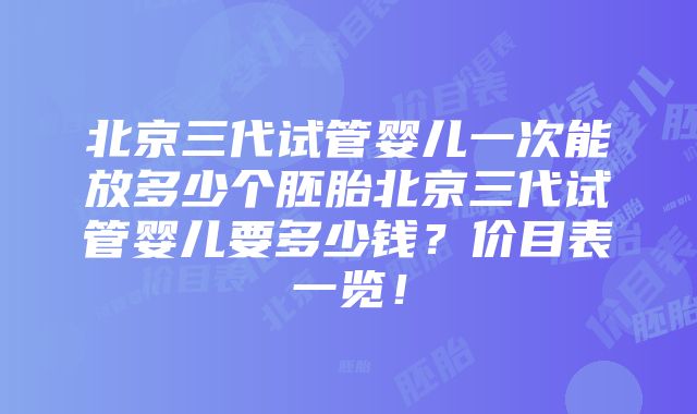 北京三代试管婴儿一次能放多少个胚胎北京三代试管婴儿要多少钱？价目表一览！