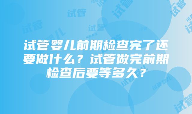 试管婴儿前期检查完了还要做什么？试管做完前期检查后要等多久？