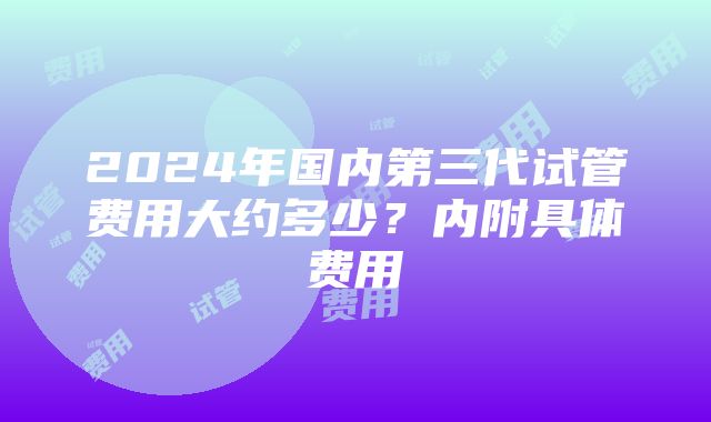 2024年国内第三代试管费用大约多少？内附具体费用