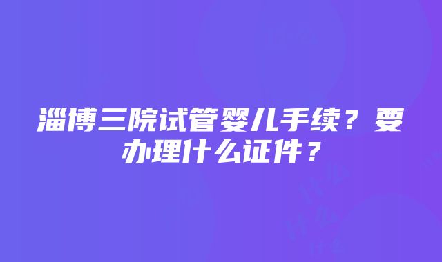 淄博三院试管婴儿手续？要办理什么证件？