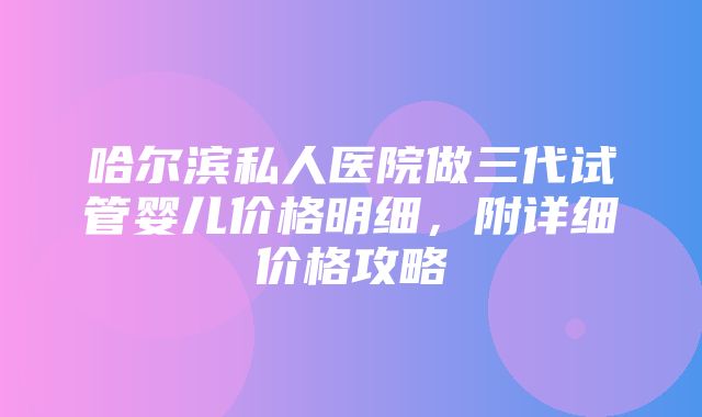 哈尔滨私人医院做三代试管婴儿价格明细，附详细价格攻略