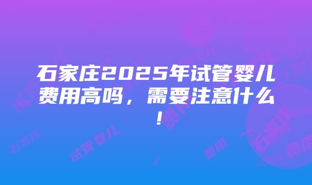 石家庄2025年试管婴儿费用高吗，需要注意什么！