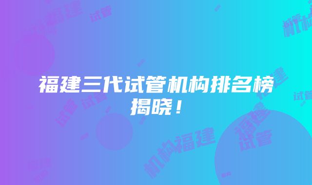 福建三代试管机构排名榜揭晓！