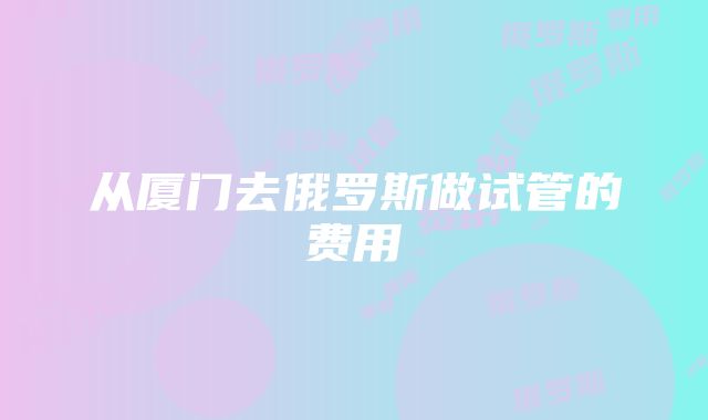 从厦门去俄罗斯做试管的费用