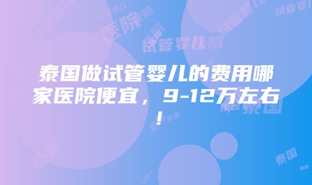 泰国做试管婴儿的费用哪家医院便宜，9-12万左右！