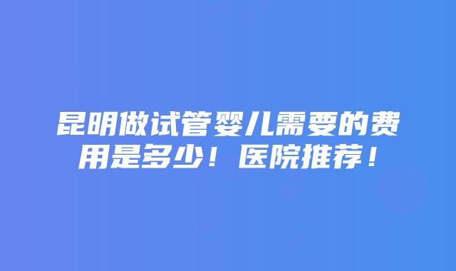 昆明做试管婴儿需要的费用是多少！医院推荐！