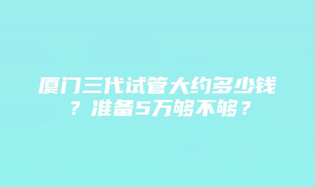 厦门三代试管大约多少钱？准备5万够不够？