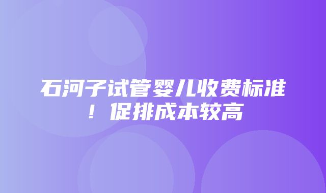 石河子试管婴儿收费标准！促排成本较高