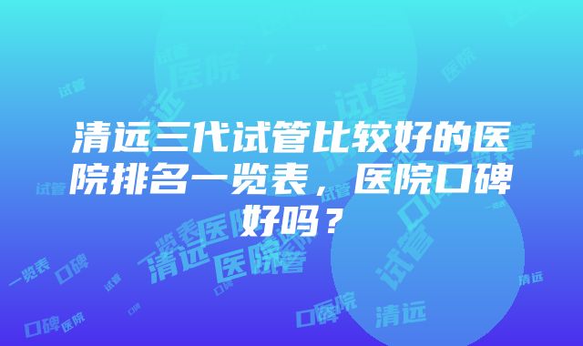 清远三代试管比较好的医院排名一览表，医院口碑好吗？