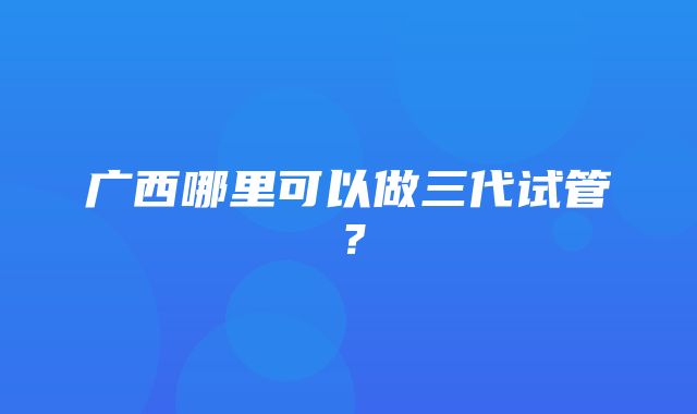 广西哪里可以做三代试管？