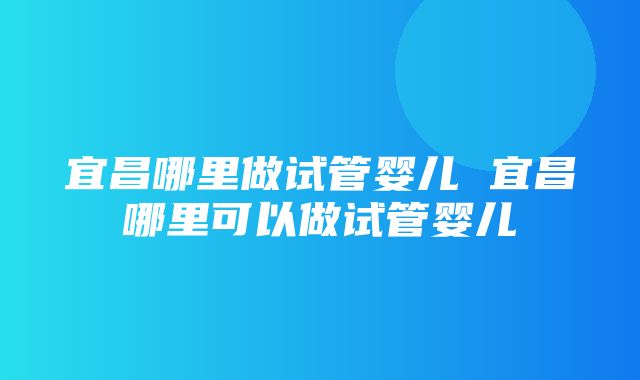 宜昌哪里做试管婴儿 宜昌哪里可以做试管婴儿