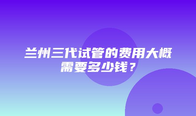 兰州三代试管的费用大概需要多少钱？