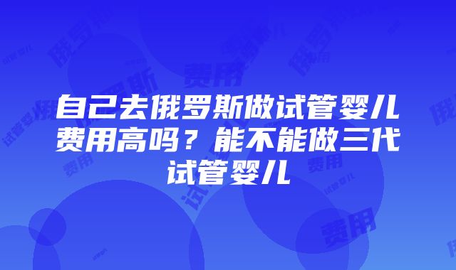 自己去俄罗斯做试管婴儿费用高吗？能不能做三代试管婴儿