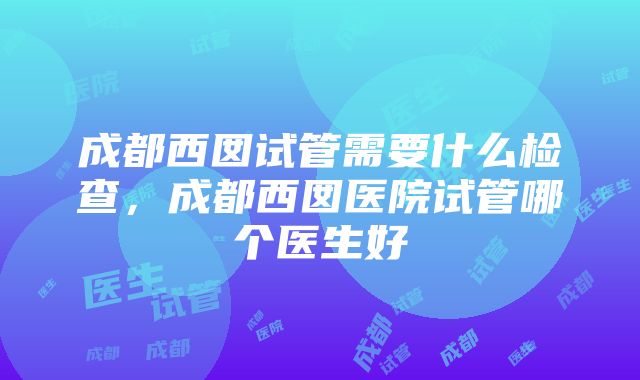 成都西囡试管需要什么检查，成都西囡医院试管哪个医生好