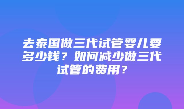 去泰国做三代试管婴儿要多少钱？如何减少做三代试管的费用？