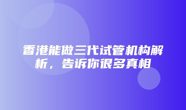 香港能做三代试管机构解析，告诉你很多真相