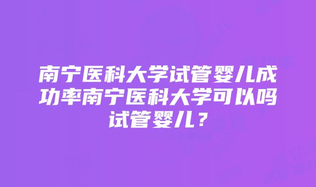 南宁医科大学试管婴儿成功率南宁医科大学可以吗试管婴儿？