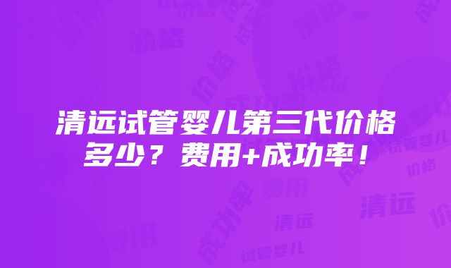 清远试管婴儿第三代价格多少？费用+成功率！