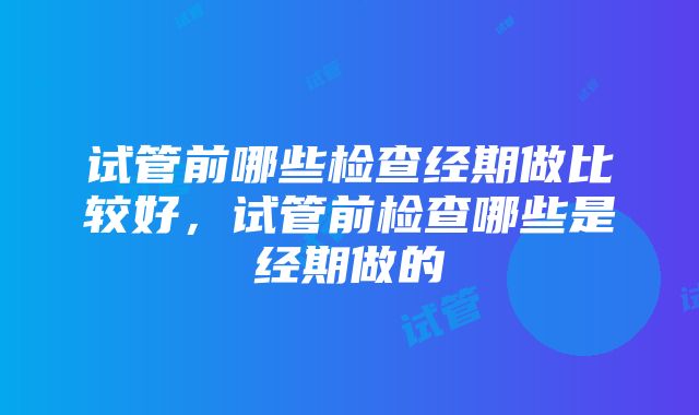 试管前哪些检查经期做比较好，试管前检查哪些是经期做的