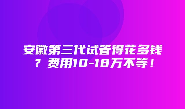 安徽第三代试管得花多钱？费用10-18万不等！