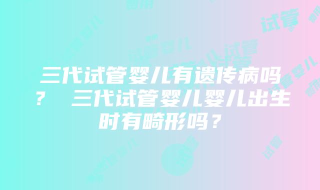 三代试管婴儿有遗传病吗？ 三代试管婴儿婴儿出生时有畸形吗？