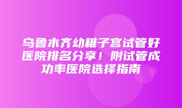 乌鲁木齐幼稚子宫试管好医院排名分享！附试管成功率医院选择指南