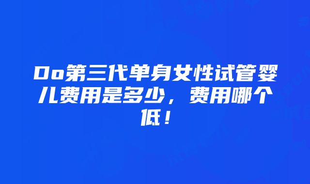 Do第三代单身女性试管婴儿费用是多少，费用哪个低！