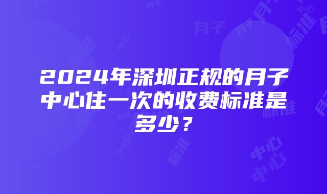 2024年深圳正规的月子中心住一次的收费标准是多少？