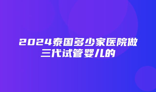 2024泰国多少家医院做三代试管婴儿的