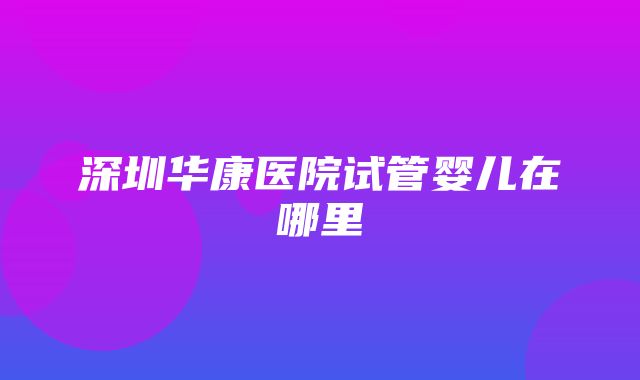 深圳华康医院试管婴儿在哪里